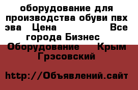 оборудование для производства обуви пвх эва › Цена ­ 5 000 000 - Все города Бизнес » Оборудование   . Крым,Грэсовский